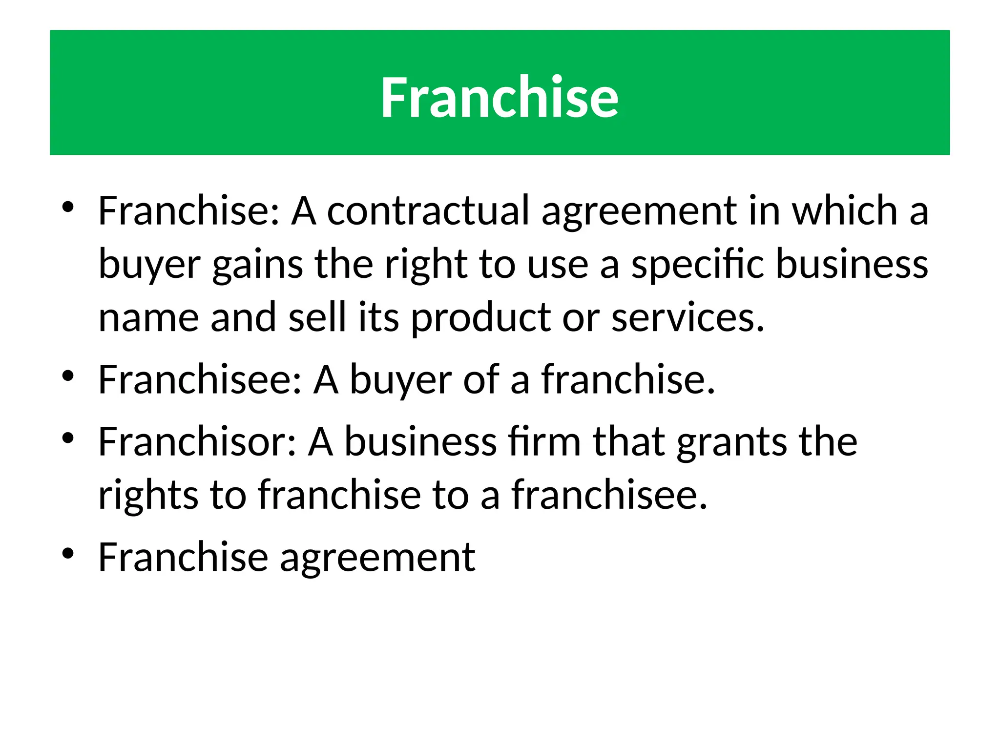 Franchise
• Franchise: A contractual agreement in which a
buyer gains the right to use a specific business
name and sell its product or services.
• Franchisee: A buyer of a franchise.
• Franchisor: A business firm that grants the
rights to franchise to a franchisee.
• Franchise agreement
 