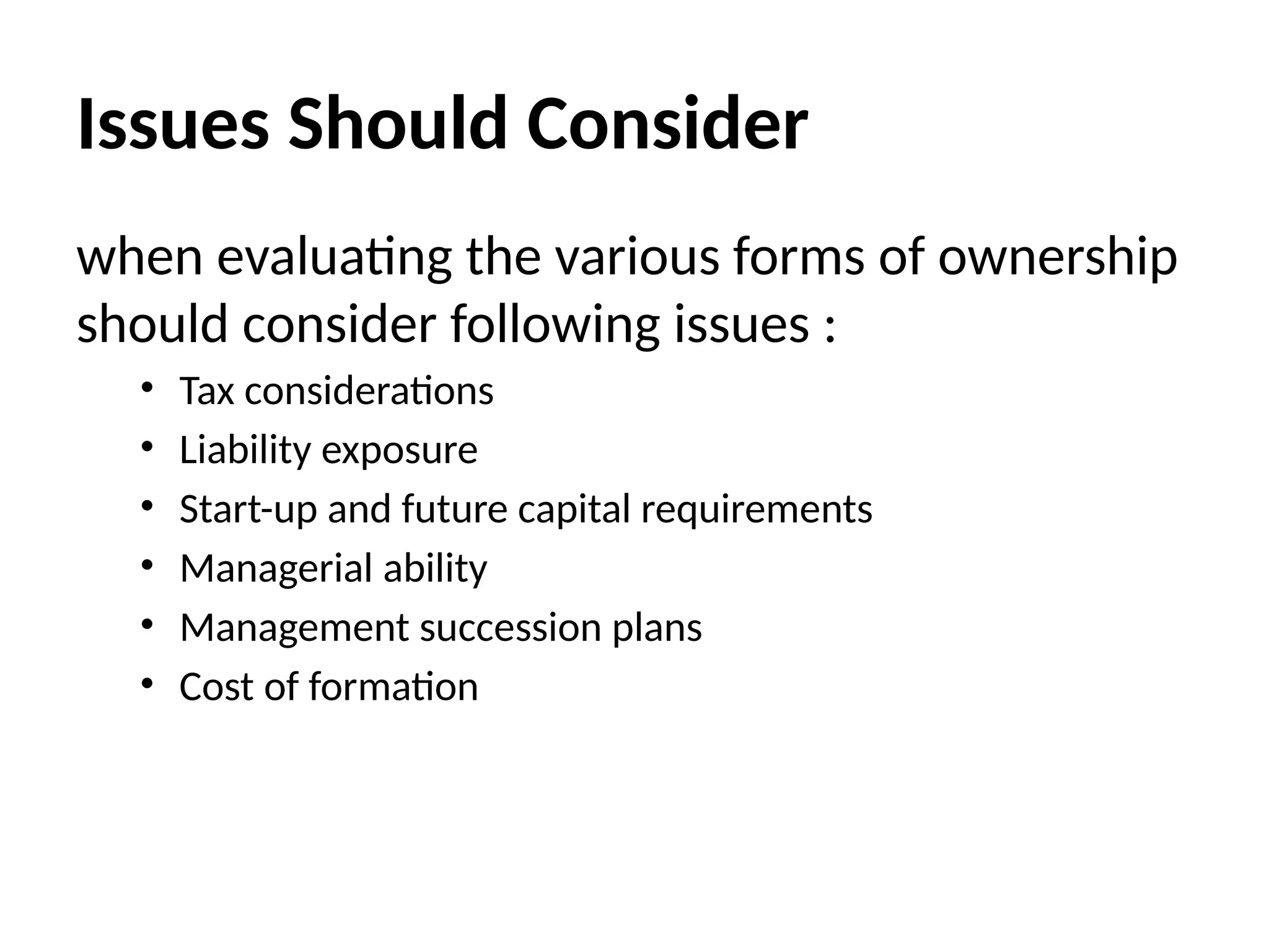 Issues Should Consider
when evaluating the various forms of ownership
should consider following issues :
• Tax considerations
• Liability exposure
• Start-up and future capital requirements
• Managerial ability
• Management succession plans
• Cost of formation
 