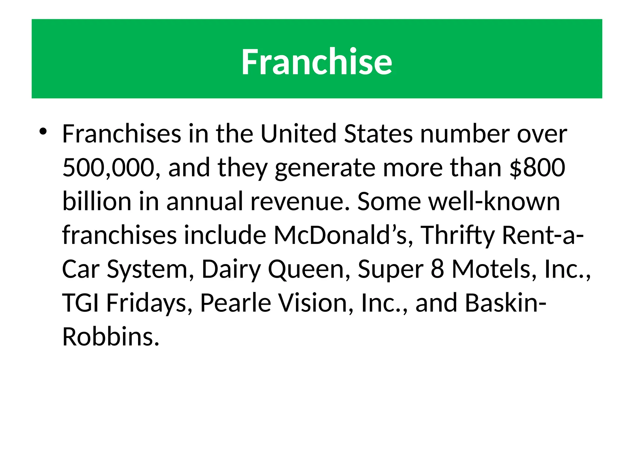 Franchise
• Franchises in the United States number over
500,000, and they generate more than $800
billion in annual revenue. Some well-known
franchises include McDonald’s, Thrifty Rent-a-
Car System, Dairy Queen, Super 8 Motels, Inc.,
TGI Fridays, Pearle Vision, Inc., and Baskin-
Robbins.
 