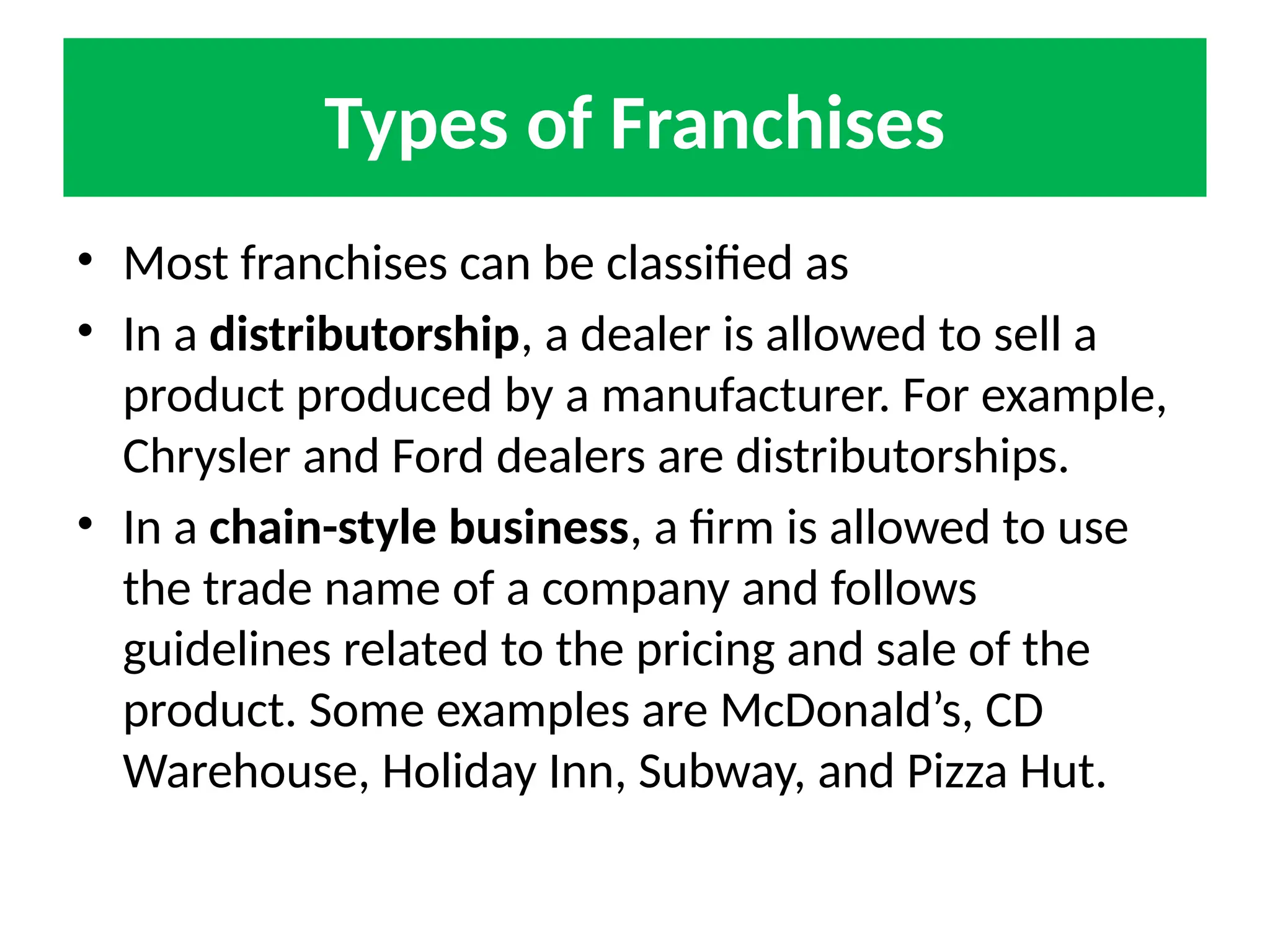 Types of Franchises
• Most franchises can be classified as
• In a distributorship, a dealer is allowed to sell a
product produced by a manufacturer. For example,
Chrysler and Ford dealers are distributorships.
• In a chain-style business, a firm is allowed to use
the trade name of a company and follows
guidelines related to the pricing and sale of the
product. Some examples are McDonald’s, CD
Warehouse, Holiday Inn, Subway, and Pizza Hut.
 