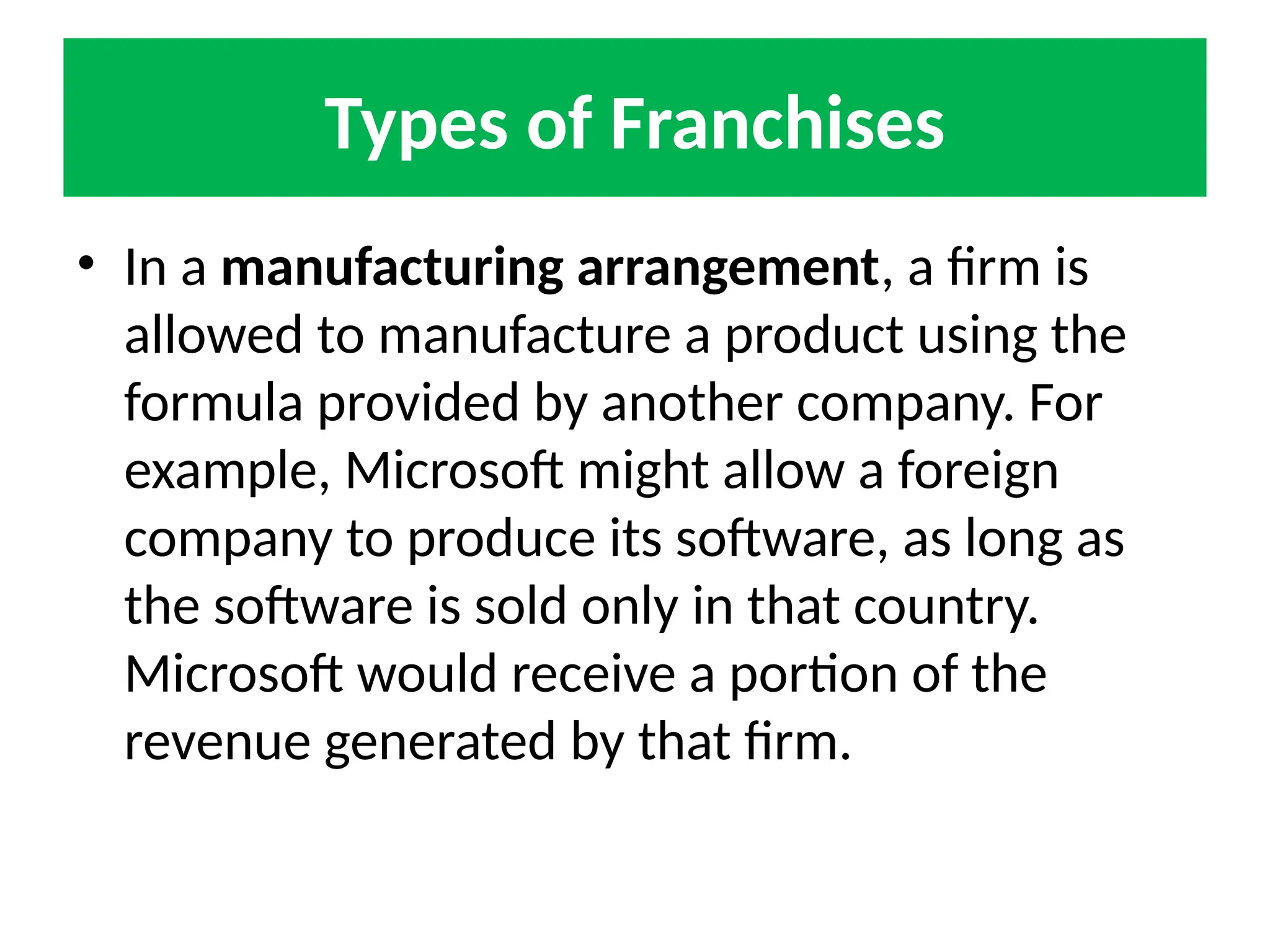 Types of Franchises
• In a manufacturing arrangement, a firm is
allowed to manufacture a product using the
formula provided by another company. For
example, Microsoft might allow a foreign
company to produce its software, as long as
the software is sold only in that country.
Microsoft would receive a portion of the
revenue generated by that firm.
 