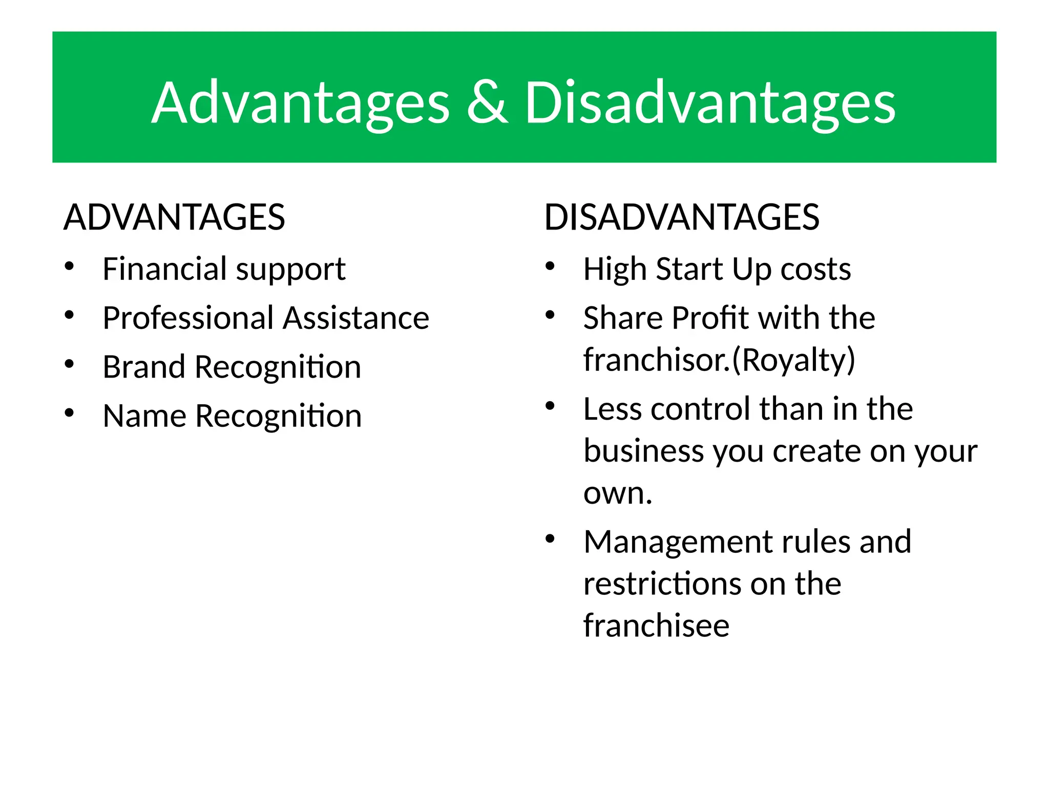 Advantages & Disadvantages
ADVANTAGES
• Financial support
• Professional Assistance
• Brand Recognition
• Name Recognition
DISADVANTAGES
• High Start Up costs
• Share Profit with the
franchisor.(Royalty)
• Less control than in the
business you create on your
own.
• Management rules and
restrictions on the
franchisee
 
