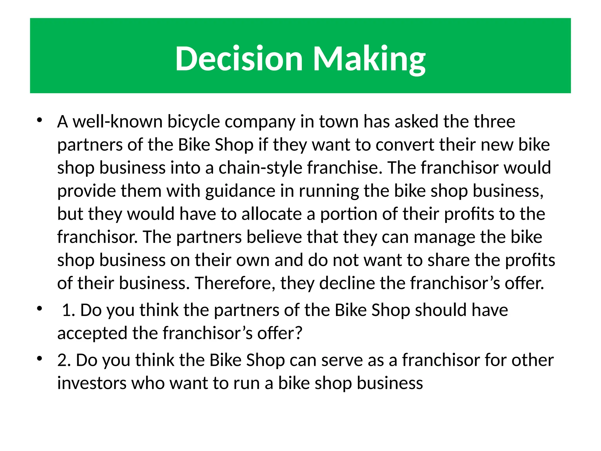 Decision Making
• A well-known bicycle company in town has asked the three
partners of the Bike Shop if they want to convert their new bike
shop business into a chain-style franchise. The franchisor would
provide them with guidance in running the bike shop business,
but they would have to allocate a portion of their profits to the
franchisor. The partners believe that they can manage the bike
shop business on their own and do not want to share the profits
of their business. Therefore, they decline the franchisor’s offer.
• 1. Do you think the partners of the Bike Shop should have
accepted the franchisor’s offer?
• 2. Do you think the Bike Shop can serve as a franchisor for other
investors who want to run a bike shop business
 