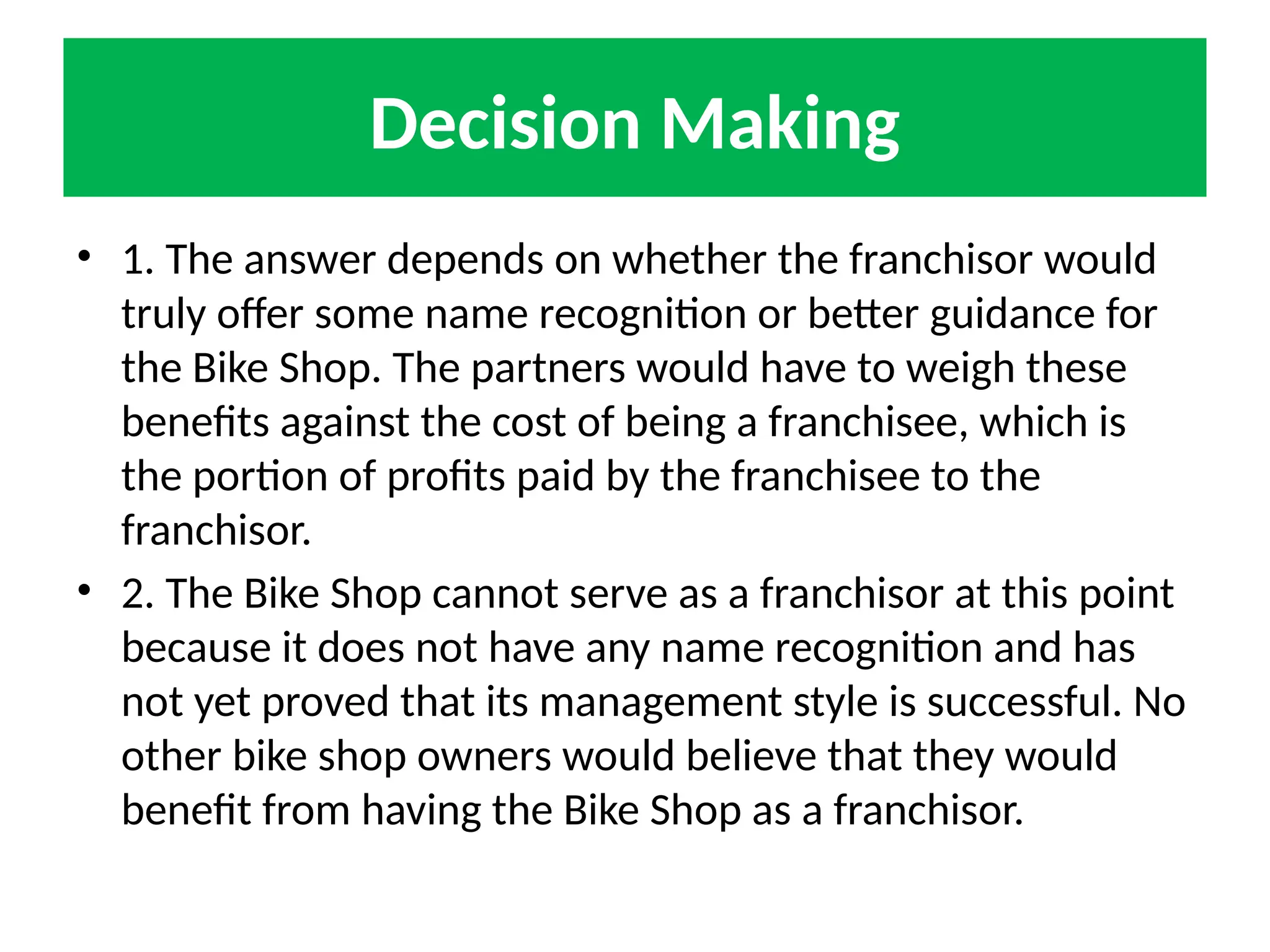 Decision Making
• 1. The answer depends on whether the franchisor would
truly offer some name recognition or better guidance for
the Bike Shop. The partners would have to weigh these
benefits against the cost of being a franchisee, which is
the portion of profits paid by the franchisee to the
franchisor.
• 2. The Bike Shop cannot serve as a franchisor at this point
because it does not have any name recognition and has
not yet proved that its management style is successful. No
other bike shop owners would believe that they would
benefit from having the Bike Shop as a franchisor.
 