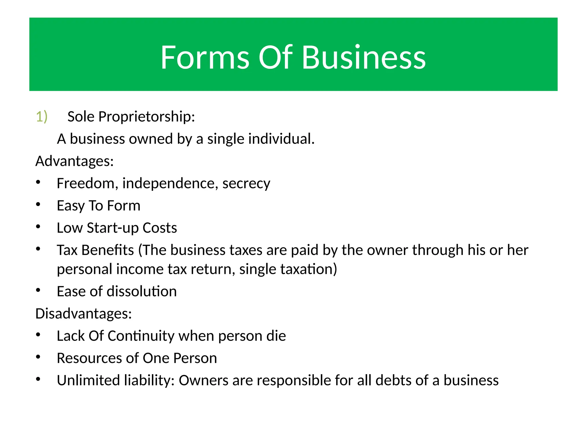 Forms Of Business
1) Sole Proprietorship:
A business owned by a single individual.
Advantages:
• Freedom, independence, secrecy
• Easy To Form
• Low Start-up Costs
• Tax Benefits (The business taxes are paid by the owner through his or her
personal income tax return, single taxation)
• Ease of dissolution
Disadvantages:
• Lack Of Continuity when person die
• Resources of One Person
• Unlimited liability: Owners are responsible for all debts of a business
 