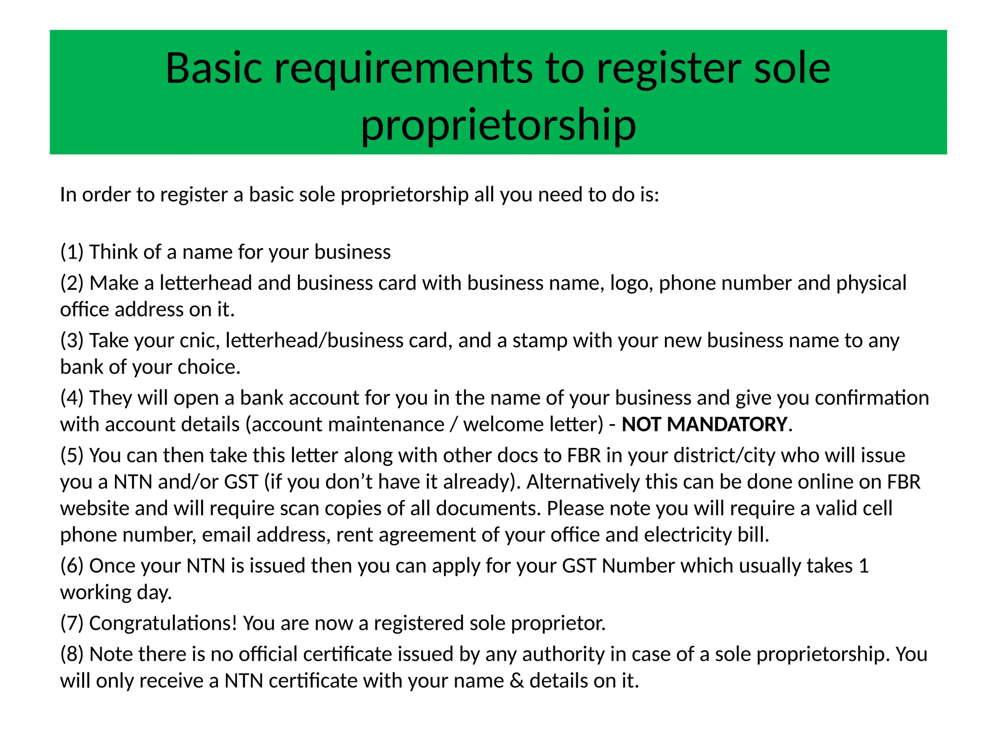Basic requirements to register sole
proprietorship
In order to register a basic sole proprietorship all you need to do is:
(1) Think of a name for your business
(2) Make a letterhead and business card with business name, logo, phone number and physical
office address on it.
(3) Take your cnic, letterhead/business card, and a stamp with your new business name to any
bank of your choice.
(4) They will open a bank account for you in the name of your business and give you confirmation
with account details (account maintenance / welcome letter) - NOT MANDATORY.
(5) You can then take this letter along with other docs to FBR in your district/city who will issue
you a NTN and/or GST (if you don’t have it already). Alternatively this can be done online on FBR
website and will require scan copies of all documents. Please note you will require a valid cell
phone number, email address, rent agreement of your office and electricity bill.
(6) Once your NTN is issued then you can apply for your GST Number which usually takes 1
working day.
(7) Congratulations! You are now a registered sole proprietor.
(8) Note there is no official certificate issued by any authority in case of a sole proprietorship. You
will only receive a NTN certificate with your name & details on it.
 