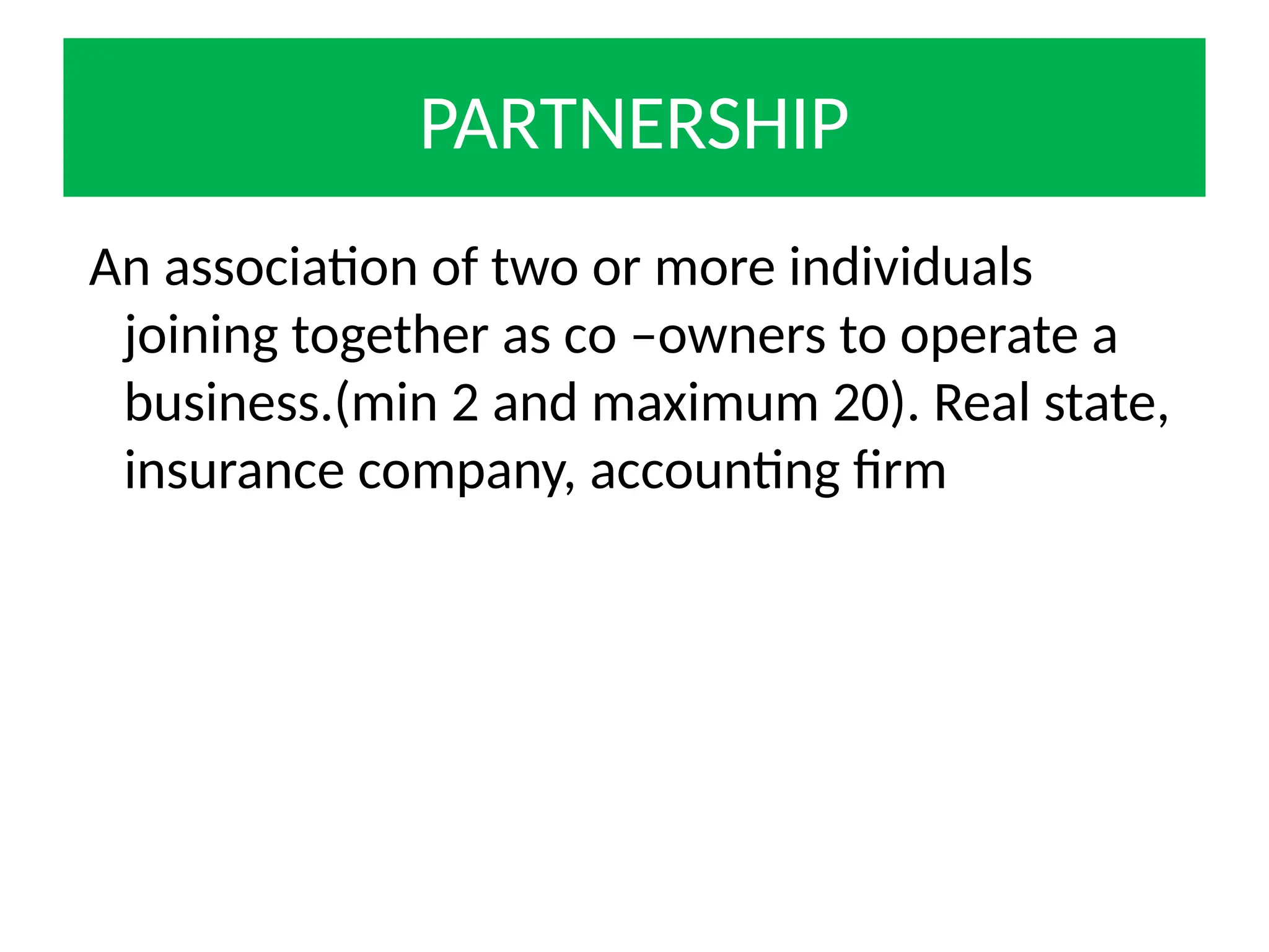 PARTNERSHIP
An association of two or more individuals
joining together as co –owners to operate a
business.(min 2 and maximum 20). Real state,
insurance company, accounting firm
 