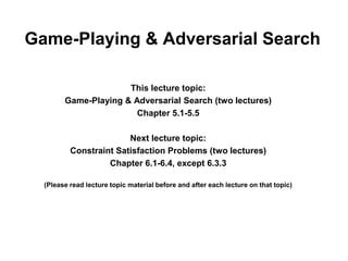 Game-Playing & Adversarial Search
This lecture topic:
Game-Playing & Adversarial Search (two lectures)
Chapter 5.1-5.5
Next lecture topic:
Constraint Satisfaction Problems (two lectures)
Chapter 6.1-6.4, except 6.3.3
(Please read lecture topic material before and after each lecture on that topic)
 