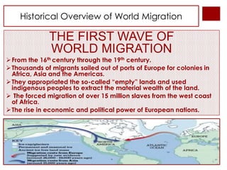 Historical Overview of World Migration

              THE FIRST WAVE OF
              WORLD MIGRATION
 From the 16th century through the 19th century.
 Thousands of migrants sailed out of ports of Europe for colonies in
  Africa, Asia and the Americas.
 They appropriated the so-called “empty” lands and used
  indigenous peoples to extract the material wealth of the land.
 The forced migration of over 15 million slaves from the west coast
  of Africa.
 The rise in economic and political power of European nations.
 