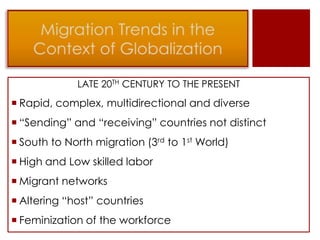 LATE 20TH CENTURY TO THE PRESENT
 Rapid, complex, multidirectional and diverse
 “Sending” and “receiving” countries not distinct
 South to North migration (3rd to 1st World)
 High and Low skilled labor
 Migrant networks
 Altering “host” countries
 Feminization of the workforce
 