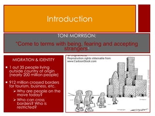 Introduction

                            TONI MORRISON:
     “Come to terms with being, fearing and accepting
                       strangers”
   MIGRATION & IDENTITY
 1 out 35 people living
  outside country of origin
  (nearly 200 million people)
 912 million crossed borders
  for tourism, business, etc.
     Why are people on the
       move today?
     Who can cross
       borders? Who is
       restricted?
 