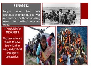 REFUGEES
People     who     flee   their
countries of origin due to war
and famine, or those seeking
asylum for political reasons
today.
 INVOLUNTARY
   MIGRANTS
Migrants who are
 forced to leave
 due to famine,
war, and political
    or religious
   persecution.
 