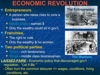 ECONOMIC REVOLUTION
 Entrepreneurs.
 A person who takes risks to runs a
business.
 Middle Class - earned $
 Only the wealthy could sit in gov’t.
 Franchise.
 The right to vote.
 Only the wealthy & no women.
 Two political parties.
 Tories - rich landowners.
 Whigs - middle class businessmen.
LAISSEZ-FAIRE - Economic policy that discouraged gov’t
regulation. “Let it Be.”
- Often hurt the common labourer => wages, conditions, living
conditions, etc.
The Entrepreneur
The Workers
 