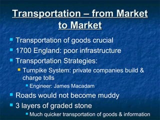 Transportation – from MarketTransportation – from Market
to Marketto Market
 Transportation of goods crucial
 1700 England: poor infrastructure
 Transportation Strategies:
 Turnpike System: private companies build &
charge tolls
 Engineer: James Macadam
 Roads would not become muddy
 3 layers of graded stone
 Much quicker transportation of goods & information
 