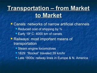 Transportation – from MarketTransportation – from Market
to Marketto Market
 Canals: networks of narrow artificial channels
 Reduced cost of shipping by ¾
 Early 19th
C: 4000 km of canals
 Railways: most important means of
transportation
 Steam engine locomotives
 1829: “Rocket” traveled 39 km/hr
 Late 1800s: railway lines in Europe & N. America
 