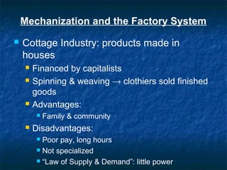 Mechanization and the Factory System
 Cottage Industry: products made in
houses
 Financed by capitalists
 Spinning & weaving → clothiers sold finished
goods
 Advantages:
 Family & community
 Disadvantages:
 Poor pay, long hours
 Not specialized
 “Law of Supply & Demand”: little power
 