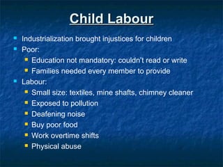 Child LabourChild Labour
 Industrialization brought injustices for children
 Poor:
 Education not mandatory: couldn’t read or write
 Families needed every member to provide
 Labour:
 Small size: textiles, mine shafts, chimney cleaner
 Exposed to pollution
 Deafening noise
 Buy poor food
 Work overtime shifts
 Physical abuse
 