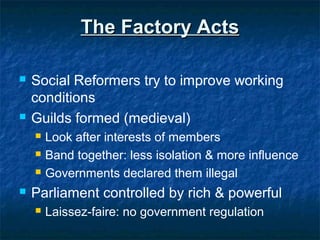 The Factory ActsThe Factory Acts
 Social Reformers try to improve working
conditions
 Guilds formed (medieval)
 Look after interests of members
 Band together: less isolation & more influence
 Governments declared them illegal
 Parliament controlled by rich & powerful
 Laissez-faire: no government regulation
 