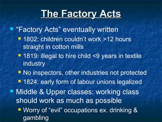 The Factory ActsThe Factory Acts
 “Factory Acts” eventually written
 1802: children couldn’t work >12 hours
straight in cotton mills
 1819: illegal to hire child <9 years in textile
industry
 No inspectors, other industries not protected
 1824: early form of labour unions legalized
 Middle & Upper classes: working class
should work as much as possible
 Worry of “evil” occupations ex. drinking &
gambling
 