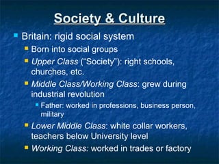 Society & CultureSociety & Culture
 Britain: rigid social system
 Born into social groups
 Upper Class (“Society”): right schools,
churches, etc.
 Middle Class/Working Class: grew during
industrial revolution
 Father: worked in professions, business person,
military
 Lower Middle Class: white collar workers,
teachers below University level
 Working Class: worked in trades or factory
 