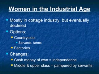 Women in the Industrial Age
 Mostly in cottage industry, but eventually
declined
 Options:
 Countryside:
 Servants, farms
 Factories
 Changes:
 Cash money of own = independence
 Middle & upper class = pampered by servants
 