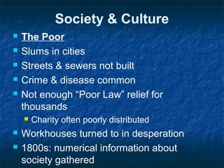 Society & Culture
 The Poor
 Slums in cities
 Streets & sewers not built
 Crime & disease common
 Not enough “Poor Law” relief for
thousands
 Charity often poorly distributed
 Workhouses turned to in desperation
 1800s: numerical information about
society gathered
 