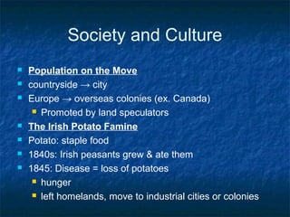 Society and Culture
 Population on the Move
 countryside → city
 Europe → overseas colonies (ex. Canada)
 Promoted by land speculators
 The Irish Potato Famine
 Potato: staple food
 1840s: Irish peasants grew & ate them
 1845: Disease = loss of potatoes
 hunger
 left homelands, move to industrial cities or colonies
 