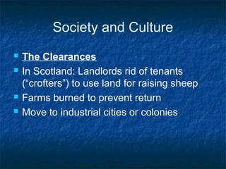 Society and Culture
 The Clearances
 In Scotland: Landlords rid of tenants
(“crofters”) to use land for raising sheep
 Farms burned to prevent return
 Move to industrial cities or colonies
 