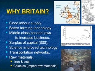 WHY BRITAIN?
 Good labour supply.
 Better farming technology.
 Middle class passed laws
to increase business.
 Surplus of capital ($$$).
 Science improved technology.
 Transportation networks.
 Raw materials.
 Iron & coal.
 Colonies (Import raw materials)
 