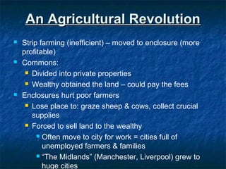 An Agricultural RevolutionAn Agricultural Revolution
 Strip farming (inefficient) – moved to enclosure (more
profitable)
 Commons:
 Divided into private properties
 Wealthy obtained the land – could pay the fees
 Enclosures hurt poor farmers
 Lose place to: graze sheep & cows, collect crucial
supplies
 Forced to sell land to the wealthy
 Often move to city for work = cities full of
unemployed farmers & families
 “The Midlands” (Manchester, Liverpool) grew to
huge cities
 