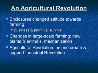 An Agricultural RevolutionAn Agricultural Revolution
 Enclosures changed attitude towards
farming
 Business & profit vs. survival
 Changes in large-scale farming: new
plants & animals, mechanization
 Agricultural Revolution: helped create &
support Industrial Revolution
 