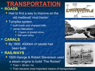 TRANSPORTATION
 ROADS
 Had to find a way to improve on the
old medieval ‘mud tracks’.
 Turnpike system
 built roads and charged tolls.
 James Macadam -
 3 layers of graded stone.
 Still used today.
 CANALS
 By 1800, 4000km of canals had
been built.
 RAILWAYS
 1829 George & Robert Stevenson used
a steam engine to build ‘The Rocket”
 Train = 39 km / hr.
 Train became most important means of transportation.
 