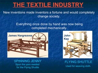 THE TEXTILE INDUSTRY
SPINNING JENNY
Spun the yarn needed
for the Flying Shuttle
FLYING SHUTTLE
Used for weaving cloth.
John
Kay
James Hargreaves
New inventions made inventors a fortune and would completely
change society.
Everything once done by hand was now being
completed mechanically.
 
