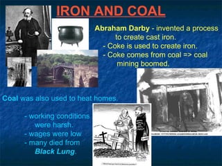 IRON AND COAL
Abraham Darby - invented a process
to create cast iron.
- Coke is used to create iron.
- Coke comes from coal => coal
mining boomed.
Coal was also used to heat homes.
- working conditions
were harsh.
- wages were low
- many died from
Black Lung.
 