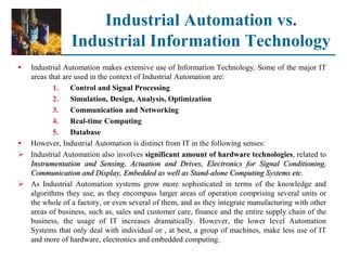 Industrial Automation vs.
Industrial Information Technology
 Industrial Automation makes extensive use of Information Technology. Some of the major IT
areas that are used in the context of Industrial Automation are:
1. Control and Signal Processing
2. Simulation, Design, Analysis, Optimization
3. Communication and Networking
4. Real-time Computing
5. Database
 However, Industrial Automation is distinct from IT in the following senses:
 Industrial Automation also involves significant amount of hardware technologies, related to
Instrumentation and Sensing, Actuation and Drives, Electronics for Signal Conditioning,
Communication and Display, Embedded as well as Stand-alone Computing Systems etc.
 As Industrial Automation systems grow more sophisticated in terms of the knowledge and
algorithms they use, as they encompass larger areas of operation comprising several units or
the whole of a factory, or even several of them, and as they integrate manufacturing with other
areas of business, such as, sales and customer care, finance and the entire supply chain of the
business, the usage of IT increases dramatically. However, the lower level Automation
Systems that only deal with individual or , at best, a group of machines, make less use of IT
and more of hardware, electronics and embedded computing.
 