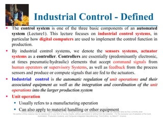 ©2008 Pearson Education, Inc., Upper Saddle River, NJ. All rights reserved. This material is protected under all copyright laws as they currently exist.
No portion of this material may be reproduced, in any form or by any means, without permission in writing from the publisher. For the exclusive use of adopters of the book
Automation, Production Systems, and Computer-Integrated Manufacturing, Third Edition, by Mikell P. Groover.
Industrial Control - Defined
 The control system is one of the three basic components of an automated
system (Lecture1). This lecture focuses on industrial control systems, in
particular how digital computers are used to implement the control function in
production.
 By industrial control systems, we denote the sensors systems, actuator
systems as a controller. Controllers are essentially (predominantly electronic,
at times pneumatic/hydraulic) elements that accept command signals from
human operators or supervisory Systems, as well as feedback from the process
sensors and produce or compute signals that are fed to the actuators.
 Industrial control is the automatic regulation of unit operations and their
associated equipment as well as the integration and coordination of the unit
operations into the larger production system
 Unit operation
 Usually refers to a manufacturing operation
 Can also apply to material handling or other equipment
 