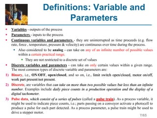 7/65
Definitions: Variable and
Parameters
 Variables - outputs of the process
 Parameters - inputs to the process
 Continuous variables and parameters - they are uninterrupted as time proceeds (e.g. flow
rate, force , temperature, pressure & velocity) are continuous over time during the process.
 Also considered to be analog - can take on any of an infinite number of possible values
within a certain practical range.
 They are not restricted to a discrete set of values
 Discrete variables and parameters - can take on only certain values within a given range.
The most common types of discrete variable and parameters are:
1) Binary, i.e., ON/OFF, open/closed, and so on, i.e., limit switch open/closed, motor on/off,
work part present/not present.
2) Discrete, are variables that can take on more than two possible values but less than an infinite
number. Examples include daily piece counts in a production operation and the display of a
digital tachometer.
3) Pulse data, which consist of a series of pulses (called a pulse train). As a process variable, it
might be used to indicate piece counts, i.e.; parts passing on a conveyor activate a photocell to
produce a pulse for each part detected. As a process parameter, a pulse train might be used to
drive a stepper motor.
 