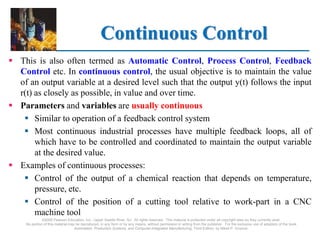 ©2008 Pearson Education, Inc., Upper Saddle River, NJ. All rights reserved. This material is protected under all copyright laws as they currently exist.
No portion of this material may be reproduced, in any form or by any means, without permission in writing from the publisher. For the exclusive use of adopters of the book
Automation, Production Systems, and Computer-Integrated Manufacturing, Third Edition, by Mikell P. Groover.
Continuous Control
 This is also often termed as Automatic Control, Process Control, Feedback
Control etc. In continuous control, the usual objective is to maintain the value
of an output variable at a desired level such that the output y(t) follows the input
r(t) as closely as possible, in value and over time.
 Parameters and variables are usually continuous
 Similar to operation of a feedback control system
 Most continuous industrial processes have multiple feedback loops, all of
which have to be controlled and coordinated to maintain the output variable
at the desired value.
 Examples of continuous processes:
 Control of the output of a chemical reaction that depends on temperature,
pressure, etc.
 Control of the position of a cutting tool relative to work-part in a CNC
machine tool
 