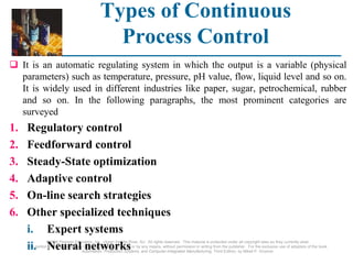 ©2008 Pearson Education, Inc., Upper Saddle River, NJ. All rights reserved. This material is protected under all copyright laws as they currently exist.
No portion of this material may be reproduced, in any form or by any means, without permission in writing from the publisher. For the exclusive use of adopters of the book
Automation, Production Systems, and Computer-Integrated Manufacturing, Third Edition, by Mikell P. Groover.
Types of Continuous
Process Control
 It is an automatic regulating system in which the output is a variable (physical
parameters) such as temperature, pressure, pH value, flow, liquid level and so on.
It is widely used in different industries like paper, sugar, petrochemical, rubber
and so on. In the following paragraphs, the most prominent categories are
surveyed
1. Regulatory control
2. Feedforward control
3. Steady-State optimization
4. Adaptive control
5. On-line search strategies
6. Other specialized techniques
i. Expert systems
ii. Neural networks
 
