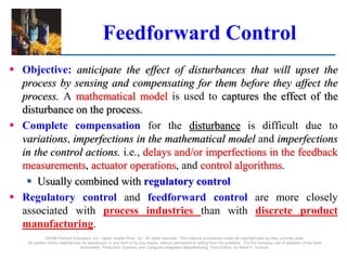 ©2008 Pearson Education, Inc., Upper Saddle River, NJ. All rights reserved. This material is protected under all copyright laws as they currently exist.
No portion of this material may be reproduced, in any form or by any means, without permission in writing from the publisher. For the exclusive use of adopters of the book
Automation, Production Systems, and Computer-Integrated Manufacturing, Third Edition, by Mikell P. Groover.
Feedforward Control
 Objective: anticipate the effect of disturbances that will upset the
process by sensing and compensating for them before they affect the
process. A mathematical model is used to captures the effect of the
disturbance on the process.
 Complete compensation for the disturbance is difficult due to
variations, imperfections in the mathematical model and imperfections
in the control actions. i.e., delays and/or imperfections in the feedback
measurements, actuator operations, and control algorithms.
 Usually combined with regulatory control
 Regulatory control and feedforward control are more closely
associated with process industries than with discrete product
manufacturing.
 