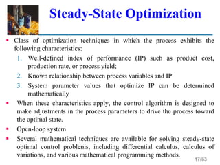 17/63
Steady-State Optimization
 Class of optimization techniques in which the process exhibits the
following characteristics:
1. Well-defined index of performance (IP) such as product cost,
production rate, or process yield;
2. Known relationship between process variables and IP
3. System parameter values that optimize IP can be determined
mathematically
 When these characteristics apply, the control algorithm is designed to
make adjustments in the process parameters to drive the process toward
the optimal state.
 Open-loop system
 Several mathematical techniques are available for solving steady-state
optimal control problems, including differential calculus, calculus of
variations, and various mathematical programming methods.
 