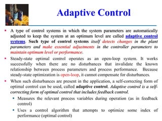 Adaptive Control
 A type of control systems in which the system parameters are automatically
adjusted to keep the system at an optimum level are called adaptive control
systems. Such type of control systems itself detects changes in the plant
parameters and make essential adjustments in the controller parameters to
maintain optimum level or performance.
 Steady-state optimal control operates as an open-loop system. It works
successfully when there are no disturbances that invalidate the known
relationship between process parameters and process performance. Because
steady-state optimization is open-loop, it cannot compensate for disturbances.
 When such disturbances are present in the application, a self-correcting form of
optimal control can be used, called adaptive control. Adaptive control is a self-
correcting form of optimal control that includes feedback control.
 Measures the relevant process variables during operation (as in feedback
control)
 Uses a control algorithm that attempts to optimize some index of
performance (optimal control)
 
