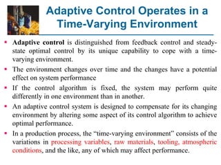 Adaptive Control Operates in a
Time-Varying Environment
 Adaptive control is distinguished from feedback control and steady-
state optimal control by its unique capability to cope with a time-
varying environment.
 The environment changes over time and the changes have a potential
effect on system performance
 If the control algorithm is fixed, the system may perform quite
differently in one environment than in another.
 An adaptive control system is designed to compensate for its changing
environment by altering some aspect of its control algorithm to achieve
optimal performance.
 In a production process, the “time-varying environment” consists of the
variations in processing variables, raw materials, tooling, atmospheric
conditions, and the like, any of which may affect performance.
 