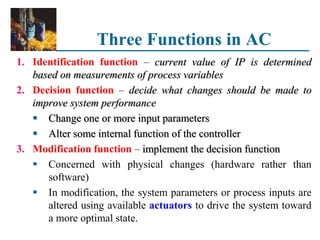 Three Functions in AC
1. Identification function – current value of IP is determined
based on measurements of process variables
2. Decision function – decide what changes should be made to
improve system performance
 Change one or more input parameters
 Alter some internal function of the controller
3. Modification function – implement the decision function
 Concerned with physical changes (hardware rather than
software)
 In modification, the system parameters or process inputs are
altered using available actuators to drive the system toward
a more optimal state.
 