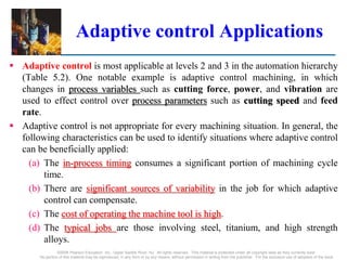 Adaptive control Applications
 Adaptive control is most applicable at levels 2 and 3 in the automation hierarchy
(Table 5.2). One notable example is adaptive control machining, in which
changes in process variables such as cutting force, power, and vibration are
used to effect control over process parameters such as cutting speed and feed
rate.
 Adaptive control is not appropriate for every machining situation. In general, the
following characteristics can be used to identify situations where adaptive control
can be beneficially applied:
(a) The in-process timing consumes a significant portion of machining cycle
time.
(b) There are significant sources of variability in the job for which adaptive
control can compensate.
(c) The cost of operating the machine tool is high.
(d) The typical jobs are those involving steel, titanium, and high strength
alloys.
©2008 Pearson Education, Inc., Upper Saddle River, NJ. All rights reserved. This material is protected under all copyright laws as they currently exist.
No portion of this material may be reproduced, in any form or by any means, without permission in writing from the publisher. For the exclusive use of adopters of the book
 