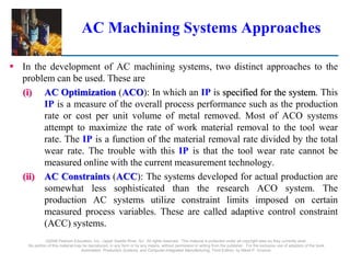 AC Machining Systems Approaches
 In the development of AC machining systems, two distinct approaches to the
problem can be used. These are
(i) AC Optimization (ACO): In which an IP is specified for the system. This
IP is a measure of the overall process performance such as the production
rate or cost per unit volume of metal removed. Most of ACO systems
attempt to maximize the rate of work material removal to the tool wear
rate. The IP is a function of the material removal rate divided by the total
wear rate. The trouble with this IP is that the tool wear rate cannot be
measured online with the current measurement technology.
(ii) AC Constraints (ACC): The systems developed for actual production are
somewhat less sophisticated than the research ACO system. The
production AC systems utilize constraint limits imposed on certain
measured process variables. These are called adaptive control constraint
(ACC) systems.
©2008 Pearson Education, Inc., Upper Saddle River, NJ. All rights reserved. This material is protected under all copyright laws as they currently exist.
No portion of this material may be reproduced, in any form or by any means, without permission in writing from the publisher. For the exclusive use of adopters of the book
Automation, Production Systems, and Computer-Integrated Manufacturing, Third Edition, by Mikell P. Groover.
 