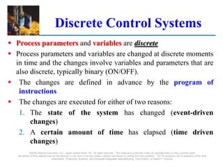 ©2008 Pearson Education, Inc., Upper Saddle River, NJ. All rights reserved. This material is protected under all copyright laws as they currently exist.
No portion of this material may be reproduced, in any form or by any means, without permission in writing from the publisher. For the exclusive use of adopters of the book
Automation, Production Systems, and Computer-Integrated Manufacturing, Third Edition, by Mikell P. Groover.
Discrete Control Systems
 Process parameters and variables are discrete
 Process parameters and variables are changed at discrete moments
in time and the changes involve variables and parameters that are
also discrete, typically binary (ON/OFF).
 The changes are defined in advance by the program of
instructions
 The changes are executed for either of two reasons:
1. The state of the system has changed (event-driven
changes)
2. A certain amount of time has elapsed (time driven
changes)
 
