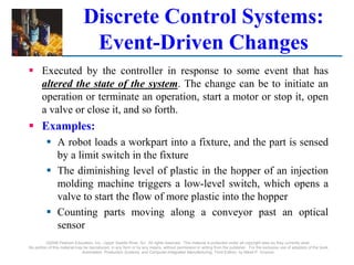 ©2008 Pearson Education, Inc., Upper Saddle River, NJ. All rights reserved. This material is protected under all copyright laws as they currently exist.
No portion of this material may be reproduced, in any form or by any means, without permission in writing from the publisher. For the exclusive use of adopters of the book
Automation, Production Systems, and Computer-Integrated Manufacturing, Third Edition, by Mikell P. Groover.
Discrete Control Systems:
Event-Driven Changes
 Executed by the controller in response to some event that has
altered the state of the system. The change can be to initiate an
operation or terminate an operation, start a motor or stop it, open
a valve or close it, and so forth.
 Examples:
 A robot loads a workpart into a fixture, and the part is sensed
by a limit switch in the fixture
 The diminishing level of plastic in the hopper of an injection
molding machine triggers a low-level switch, which opens a
valve to start the flow of more plastic into the hopper
 Counting parts moving along a conveyor past an optical
sensor
 