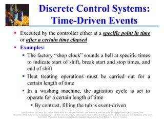 ©2008 Pearson Education, Inc., Upper Saddle River, NJ. All rights reserved. This material is protected under all copyright laws as they currently exist.
No portion of this material may be reproduced, in any form or by any means, without permission in writing from the publisher. For the exclusive use of adopters of the book
Automation, Production Systems, and Computer-Integrated Manufacturing, Third Edition, by Mikell P. Groover.
Discrete Control Systems:
Time-Driven Events
 Executed by the controller either at a specific point in time
or after a certain time elapsed
 Examples:
 The factory “shop clock” sounds a bell at specific times
to indicate start of shift, break start and stop times, and
end of shift
 Heat treating operations must be carried out for a
certain length of time
 In a washing machine, the agitation cycle is set to
operate for a certain length of time
 By contrast, filling the tub is event-driven
 