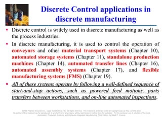 Discrete Control applications in
discrete manufacturing
 Discrete control is widely used in discrete manufacturing as well as
the process industries.
 In discrete manufacturing, it is used to control the operation of
conveyors and other material transport systems (Chapter 10),
automated storage systems (Chapter 11), standalone production
machines (Chapter 14), automated transfer lines (Chapter 16),
automated assembly systems (Chapter 17), and flexible
manufacturing systems (FMS) (Chapter 19).
 All of these systems operate by following a well-defined sequence of
start-and-stop actions, such as powered feed motions, parts
transfers between workstations, and on-line automated inspections.
©2008 Pearson Educationnc., Upper Saddle River, NJ. All rights reserved. This material is protected under all copyright laws as they currently exist.
No portion of this material may be reproduced, in any form or by any means, without permission in writing from the publisher. For the exclusive use of adopters of the book
Automation, Production Systems, and Computer-Integrated Manufacturing, Third Edition, by Mikell P. Groover.
 